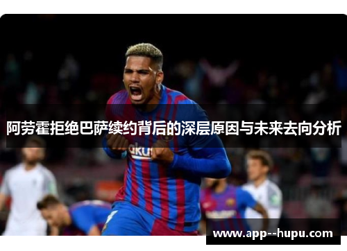 阿劳霍拒绝巴萨续约背后的深层原因与未来去向分析