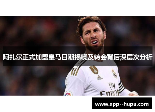 阿扎尔正式加盟皇马日期揭晓及转会背后深层次分析