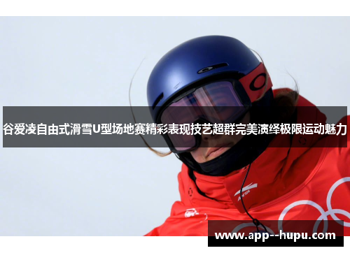 谷爱凌自由式滑雪U型场地赛精彩表现技艺超群完美演绎极限运动魅力