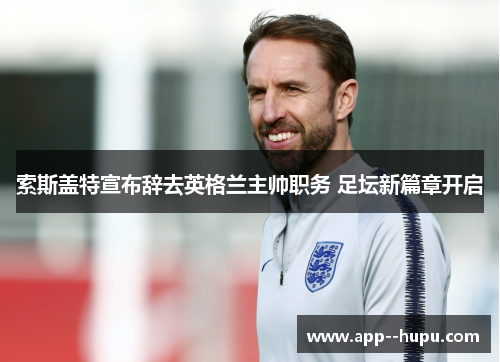 索斯盖特宣布辞去英格兰主帅职务 足坛新篇章开启