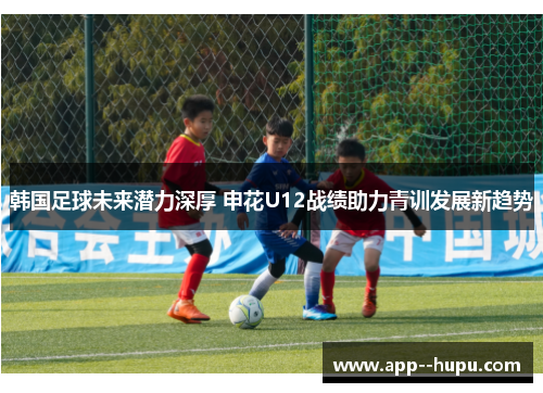韩国足球未来潜力深厚 申花U12战绩助力青训发展新趋势