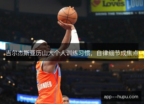 吉尔杰斯亚历山大个人训练习惯,自律细节成焦点 吉尔杰斯亚历山大个人训练习惯,自律细节成焦点